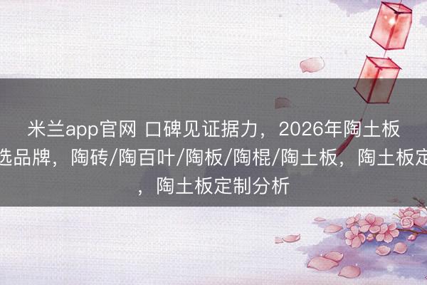 米兰app官网 口碑见证据力,2026年陶土板定制优选品牌,陶砖/陶百叶/陶板/陶棍/陶土板,陶土板定制分析