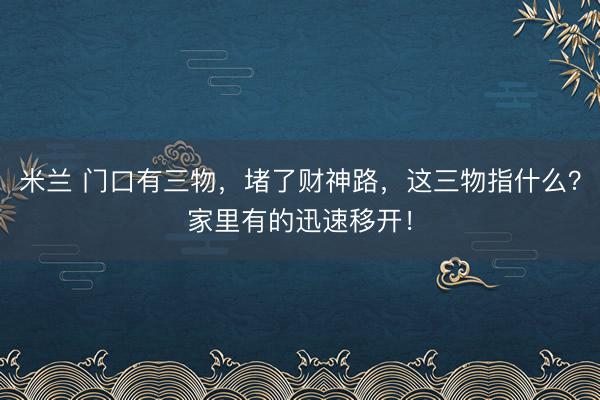 米兰 门口有三物，堵了财神路，这三物指什么？家里有的迅速移开！