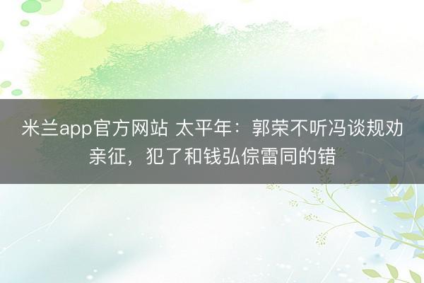 米兰app官方网站 太平年:郭荣不听冯谈规劝亲征,犯了和钱弘倧雷同的错