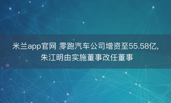 米兰app官网 零跑汽车公司增资至55.58亿, 朱江明由实施董事改任董事