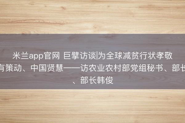 米兰app官网 巨擘访谈|为全球减贫行状孝敬中国有策动、中国贤慧——访农业农村部党组秘书、部长韩俊
