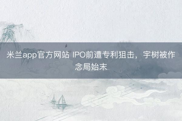米兰app官方网站 IPO前遭专利狙击,宇树被作念局始末