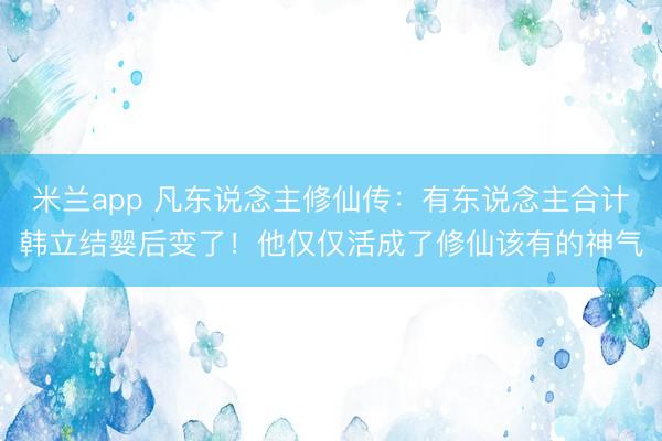 米兰app 凡东说念主修仙传：有东说念主合计韩立结婴后变了！他仅仅活成了修仙该有的神气