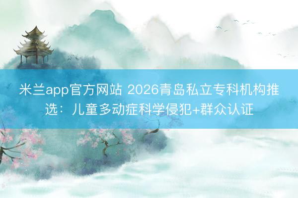 米兰app官方网站 2026青岛私立专科机构推选：儿童多动症科学侵犯+群众认证