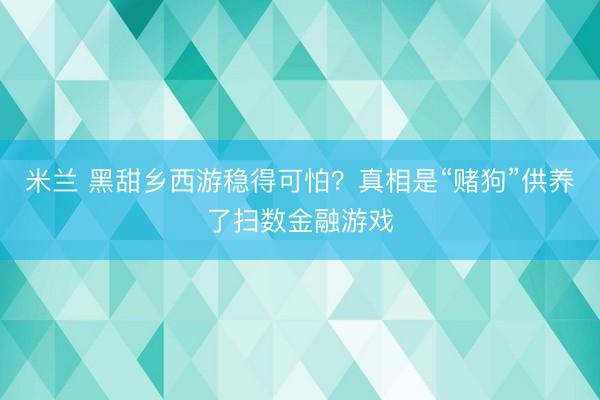 米兰 黑甜乡西游稳得可怕？真相是“赌狗”供养了扫数金融游戏