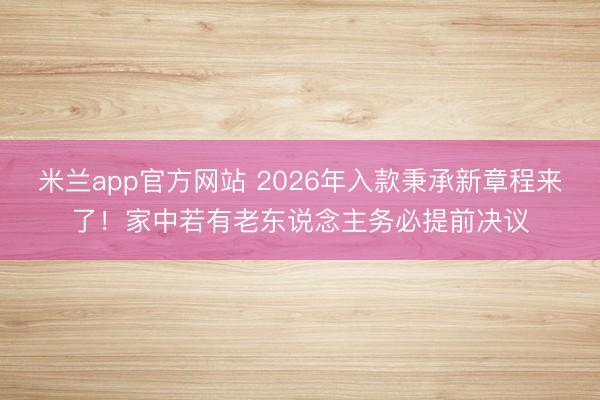米兰app官方网站 2026年入款秉承新章程来了！家中若有老东说念主务必提前决议