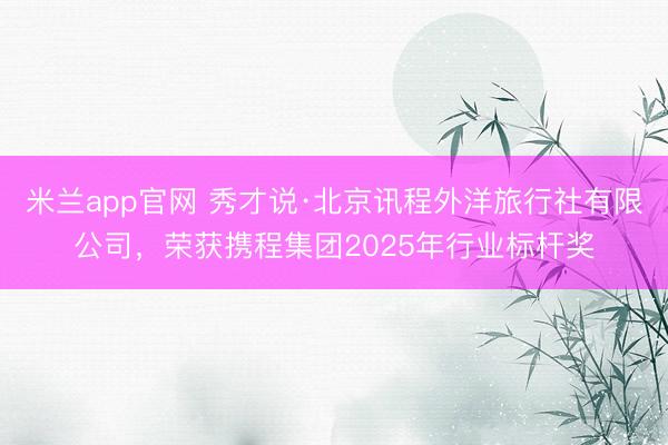 米兰app官网 秀才说·北京讯程外洋旅行社有限公司，荣获携程集团2025年行业标杆奖