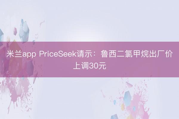 米兰app PriceSeek请示：鲁西二氯甲烷出厂价上调30元